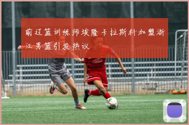 前辽篮训练师埃隆卡拉斯科加盟浙江男篮引发热议