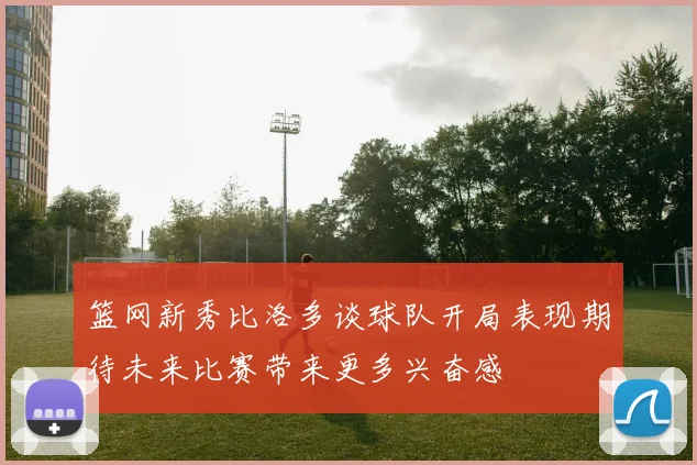 篮网新秀比洛多谈球队开局表现期待未来比赛带来更多兴奋感