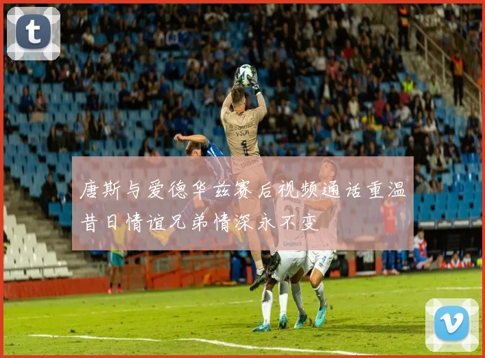 唐斯与爱德华兹赛后视频通话重温昔日情谊兄弟情深永不变
