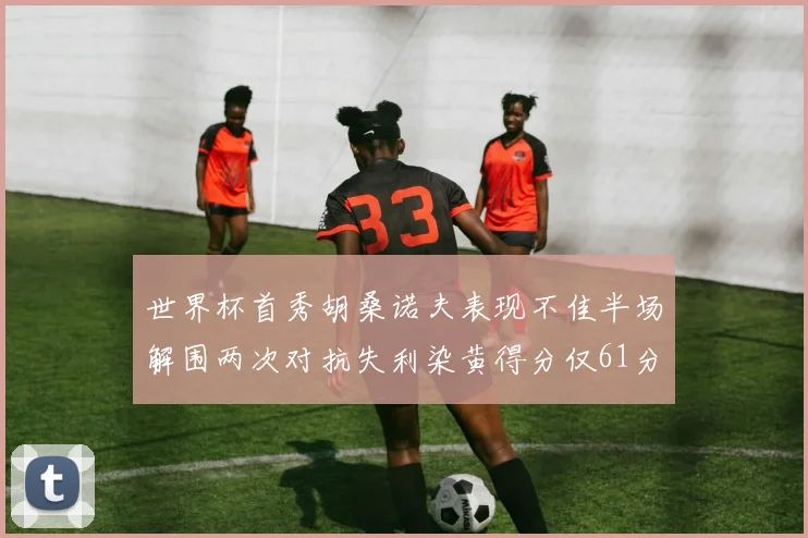 世界杯首秀胡桑诺夫表现不佳半场解围两次对抗失利染黄得分仅61分