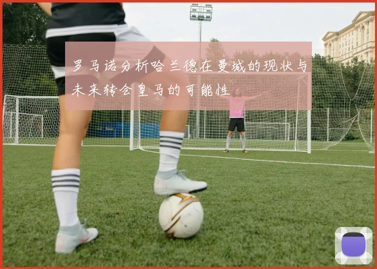 罗马诺分析哈兰德在曼城的现状与未来转会皇马的可能性