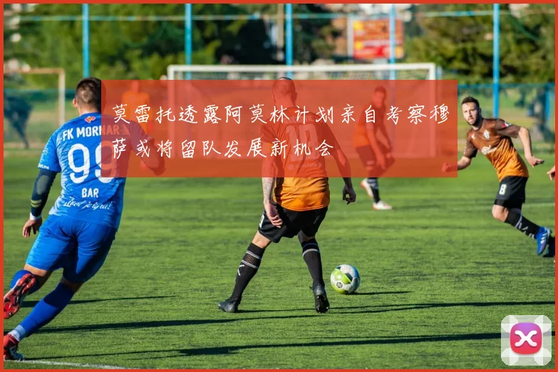 莫雷托透露阿莫林计划亲自考察穆萨或将留队发展新机会
