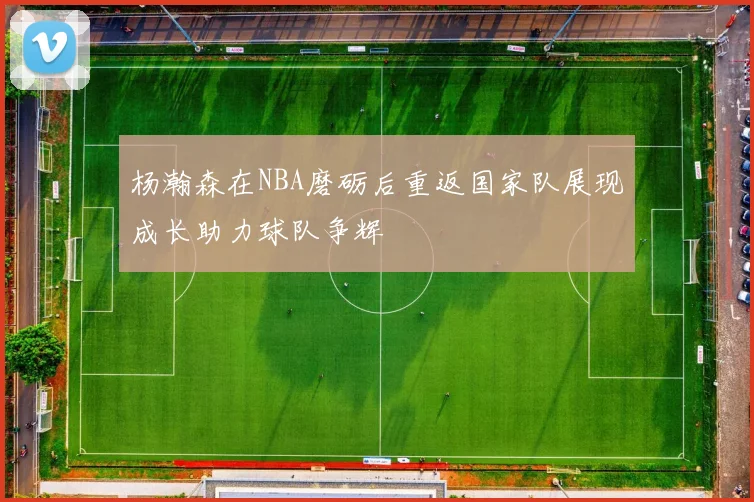 杨瀚森在NBA磨砺后重返国家队展现成长助力球队争辉