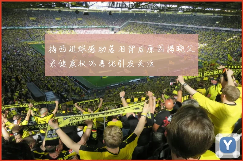 梅西进球感动落泪背后原因揭晓父亲健康状况恶化引发关注