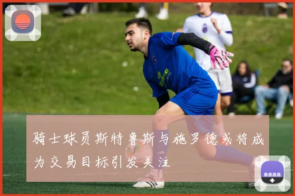 骑士球员斯特鲁斯与施罗德或将成为交易目标引发关注